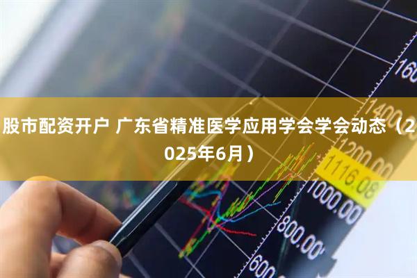 股市配资开户 广东省精准医学应用学会学会动态（2025年6月）