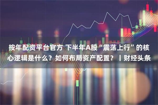 按年配资平台官方 下半年A股“震荡上行”的核心逻辑是什么？如何布局资产配置？丨财经头条
