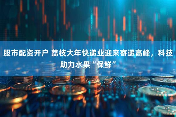 股市配资开户 荔枝大年快递业迎来寄递高峰，科技助力水果“保鲜”