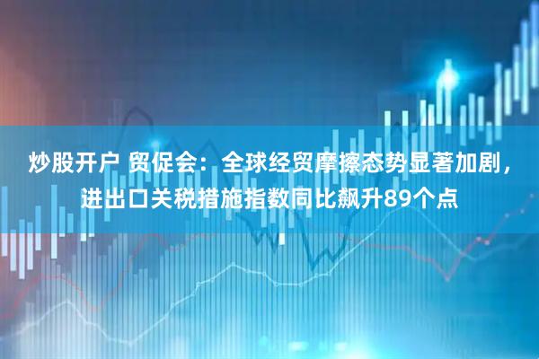 炒股开户 贸促会：全球经贸摩擦态势显著加剧，进出口关税措施指数同比飙升89个点