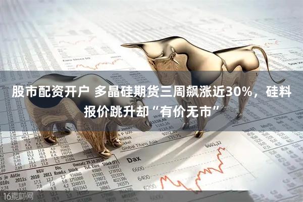 股市配资开户 多晶硅期货三周飙涨近30%，硅料报价跳升却“有价无市”