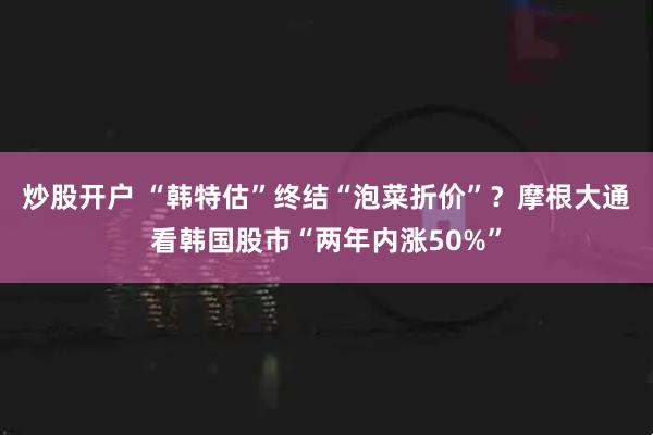炒股开户 “韩特估”终结“泡菜折价”？摩根大通看韩国股市“两年内涨50%”
