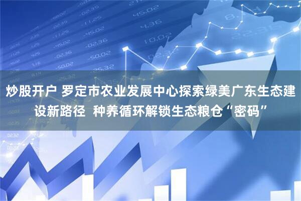 炒股开户 罗定市农业发展中心探索绿美广东生态建设新路径  种养循环解锁生态粮仓“密码”