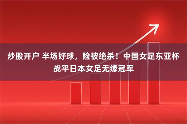炒股开户 半场好球，险被绝杀！中国女足东亚杯战平日本女足无缘冠军