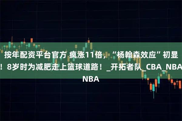 按年配资平台官方 疯涨11倍，“杨翰森效应”初显！8岁时为减肥走上篮球道路！_开拓者队_CBA_NBA