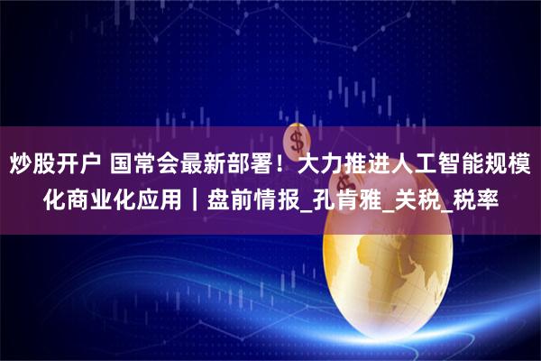 炒股开户 国常会最新部署！大力推进人工智能规模化商业化应用｜盘前情报_孔肯雅_关税_税率