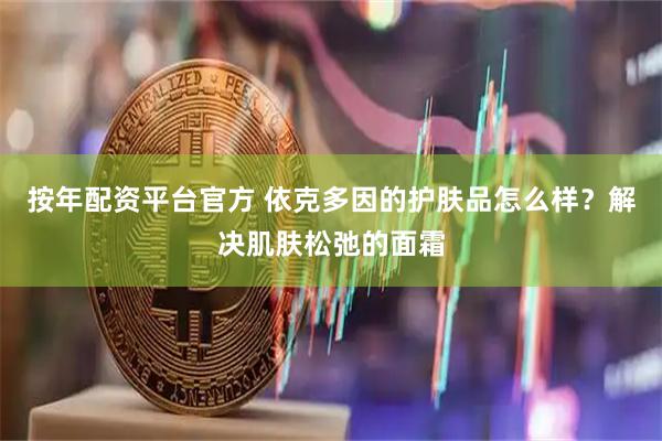 按年配资平台官方 依克多因的护肤品怎么样？解决肌肤松弛的面霜