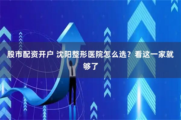 股市配资开户 沈阳整形医院怎么选？看这一家就够了