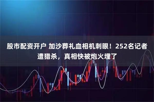股市配资开户 加沙葬礼血相机刺眼！252名记者遭猎杀，真相快被炮火埋了
