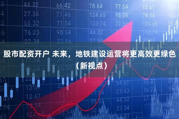 股市配资开户 未来，地铁建设运营将更高效更绿色（新视点）