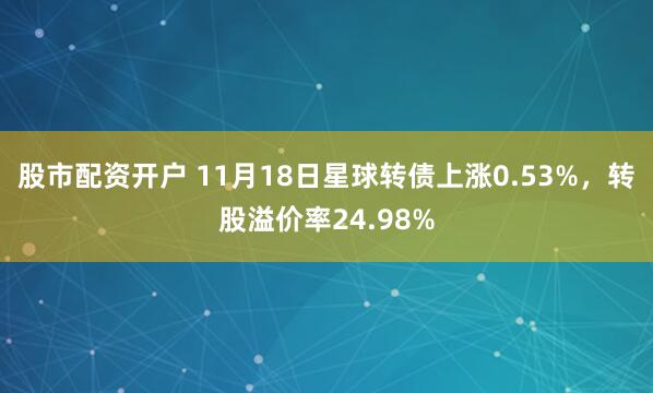 股市配资开户 11月18日星球转债上涨0.53%，转股溢价率24.98%