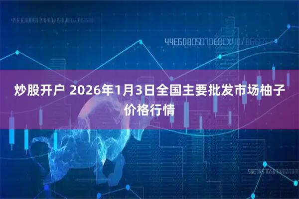 炒股开户 2026年1月3日全国主要批发市场柚子价格行情